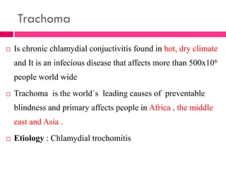 Trachoma
 Is chronic chlamydial conjuctivitis found in hot, dry climate
and It is an infecious disease that affects more than 500x106
people world wide
 Trachoma is the world`s leading causes of preventable
blindness and primary affects people in Africa , the middle
east and Asia .
 Etiology : Chlamydial trochomitis
 