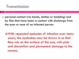 Transmission
 personal contact (via hands, clothes or bedding) and
by flies that have been in contact with discharge from
the eyes or nose of an infected person.
With repeated episodes of infection over many
years, the eyelashes may be drawn in so that
they rub on the surface of the eye, with pain
and discomfort and permanent damage to the
cornea.
195
 