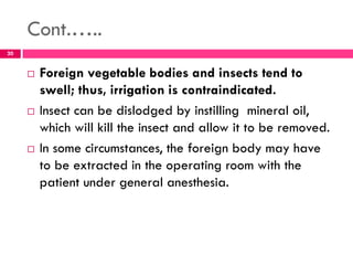 Cont.…..
 Foreign vegetable bodies and insects tend to
swell; thus, irrigation is contraindicated.
 Insect can be dislodged by instilling mineral oil,
which will kill the insect and allow it to be removed.
 In some circumstances, the foreign body may have
to be extracted in the operating room with the
patient under general anesthesia.
20
 