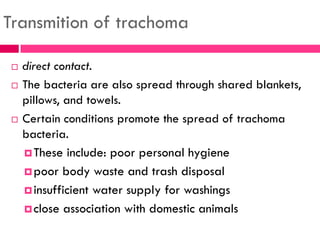 Transmition of trachoma
 direct contact.
 The bacteria are also spread through shared blankets,
pillows, and towels.
 Certain conditions promote the spread of trachoma
bacteria.
These include: poor personal hygiene
poor body waste and trash disposal
insufficient water supply for washings
close association with domestic animals
 