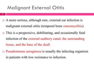 Malignant External Otitis
 A more serious, although rare, external ear infection is
malignant external otitis (temporal bone osteomyelitis).
 This is a progressive, debilitating, and occasionally fatal
infection of the external auditory canal, the surrounding
tissue, and the base of the skull.
 Pseudomonas aeruginosa is usually the infecting organism
in patients with low resistance to infection.
21
 