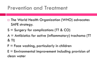 Prevention and Treatment
 The World Health Organization (WHO) advocates
SAFE strategy.
S = Surgery for complications (TT & CO)
A = Antibiotics for active (inflammatory) trachoma (TT
& TI)
F = Face washing, particularly in children
E = Environmental improvement including provision of
clean water
 
