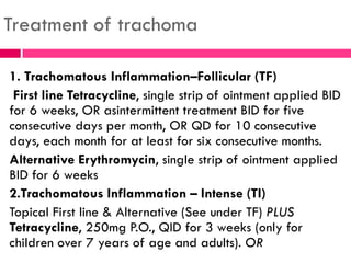 Treatment of trachoma
1. Trachomatous Inflammation–Follicular (TF)
First line Tetracycline, single strip of ointment applied BID
for 6 weeks, OR asintermittent treatment BID for five
consecutive days per month, OR QD for 10 consecutive
days, each month for at least for six consecutive months.
Alternative Erythromycin, single strip of ointment applied
BID for 6 weeks
2.Trachomatous Inflammation – Intense (TI)
Topical First line & Alternative (See under TF) PLUS
Tetracycline, 250mg P.O., QID for 3 weeks (only for
children over 7 years of age and adults). OR
 