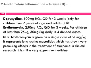 2.Trachomatous Inflammation – Intense (TI) ….
Doxycycline, 100mg P.O., QD for 3 weeks (only for
children over 7 years of age and adults). OR
Erythromycin, 250mg P.O., QID for 3 weeks. For children
of less than 25kg, 30mg/kg daily in 4 divided doses.
N.B. Azithromycin is given as a single dose of 20mg/kg.
It represents long acting macrolides which has shown very
promising effects in the treatment of trachoma in clinical
research. It is still a very expensive medicine.
209
 