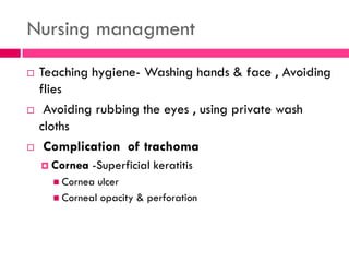 Nursing managment
 Teaching hygiene- Washing hands & face , Avoiding
flies
 Avoiding rubbing the eyes , using private wash
cloths
 Complication of trachoma
 Cornea -Superficial keratitis
 Cornea ulcer
 Corneal opacity & perforation
 
