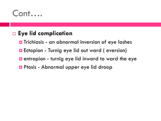 Cont….
 Eye lid complication
 Trichiasis - an abnormal inversion of eye lashes
 Ectopion - Turnig eye lid out ward ( eversion)
 entropion - turnig eye lid inward to ward the eye
 Ptosis - Abnormal upper eye lid droop
 