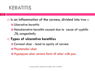 KERATITIS
 Is an inflammation of the cornea, divided into two :-
 Ulcerative keratitis
 Nonulcerative keratitis caused due to cause of syphilis
,TB, congenitally
 Types of ulcerative keretitiss
 Corneal ulcer - lead to opcity of cornea
 Phyctenular ulcer
 Hypopyon ulcer severe form of ulcer with pus.
Prepared By: Getenet D. (BSc, MSc in AHN)
212
 