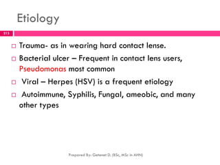 Etiology
 Trauma- as in wearing hard contact lense.
 Bacterial ulcer – Frequent in contact lens users,
Pseudomonas most common
 Viral – Herpes (HSV) is a frequent etiology
 Autoimmune, Syphilis, Fungal, ameobic, and many
other types
Prepared By: Getenet D. (BSc, MSc in AHN)
213
 
