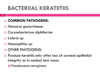 BACTERIIAL KERATIITIIS
 COMMON PATHOGENS:
 Neisseria gonorrhoeae
 Corynebacterium diphtheriae
 Listeria sp.
 Haemophilus sp.
 OTHER PAHTOGENS:
 Produce keratitis only after loss of corneal epithelial
integrity as in contact lens wear:
 Pseudomonas aeruginosa
214
 