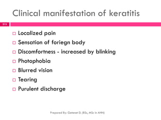 Clinical manifestation of keratitis
 Localized pain
 Sensation of foriegn body
 Discomfortness - increased by blinking
 Photophobia
 Blurred vision
 Tearing
 Purulent discharge
Prepared By: Getenet D. (BSc, MSc in AHN)
215
 