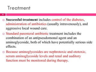 Treatment
 Successful treatment includes control of the diabetes,
administration of antibiotics (usually intravenously), and
aggressive local wound care.
 Standard parenteral antibiotic treatment includes the
combination of an antipseudomonal agent and an
aminoglycoside, both of which have potentially serious side
effects.
 Because aminoglycosides are nephrotoxic and ototoxic,
serum aminoglycoside levels and renal and auditory
function must be monitored during therapy.
22
 
