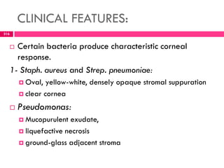CLINICAL FEATURES:
 Certain bacteria produce characteristic corneal
response.
1- Staph. aureus and Strep. pneumoniae:
 Oval, yellow-white, densely opaque stromal suppuration
 clear cornea
 Pseudomonas:
 Mucopurulent exudate,
 liquefactive necrosis
 ground-glass adjacent stroma
216
 