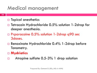 Medical management
 Topical anesthetics
 Tetracain Hydrochloride 0.5% solution 1-2drop for
deeper anesthesia.
 Prparacaine 0.5% solution 1-2drop q90 sec
3doses.
 Benoxinate Hydrochloride 0.4% 1-2drop before
Tonometry.
 Mydriatics
 Atropine sulfate 0.5-3% 1 drop solation
Prepared By: Getenet D. (BSc, MSc in AHN)
222
 