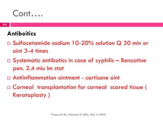 Cont….
Antiboitics
 Sulfacetamide sodium 10-20% solution Q 30 min or
oint 3-4 times
 Systematic antibotics in case of syphilis – Benzatine
pen. 2.4 miu Im stat
 Antiinflammation ointment - cortisone oint
 Corneal transplantation for corneal scared tissue (
Keratoplasty )
Prepared By: Getenet D. (BSc, MSc in AHN)
223
 