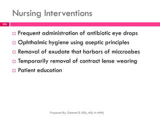 Nursing Interventions
 Frequent administration of antibiotic eye drops
 Ophthalmic hygiene using aseptic principles
 Removal of exudate that harbors of miccroobes
 Temporarily removal of contract lense wearing
 Patient education
Prepared By: Getenet D. (BSc, MSc in AHN)
224
 