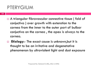 PTERYGIUM
 A triangular fibrovascular connective tissue ( fold of
conjuctiva ) over growth with extenstion to the
cornea from the inner to the outer part of bulbar
conjuctiva on the cornea , the apex is always to the
cornea.
 Etiology:- The exact cause is unknown,but it is
thought to be an irritative and degenetative
phenomenon by ultroviolent light and dust exposure
Prepared By: Getenet D. (BSc, MSc in AHN)
225
 
