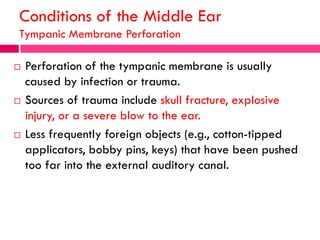 Conditions of the Middle Ear
Tympanic Membrane Perforation
 Perforation of the tympanic membrane is usually
caused by infection or trauma.
 Sources of trauma include skull fracture, explosive
injury, or a severe blow to the ear.
 Less frequently foreign objects (e.g., cotton-tipped
applicators, bobby pins, keys) that have been pushed
too far into the external auditory canal.
 