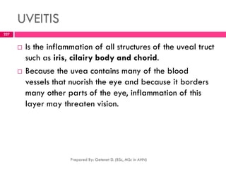 UVEITIS
 Is the inflammation of all structures of the uveal truct
such as iris, cilairy body and chorid.
 Because the uvea contains many of the blood
vessels that nuorish the eye and because it borders
many other parts of the eye, inflammation of this
layer may threaten vision.
Prepared By: Getenet D. (BSc, MSc in AHN)
227
 