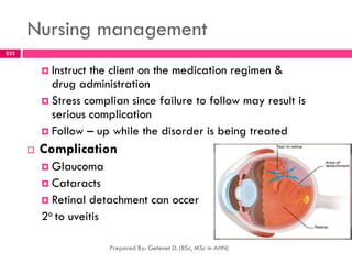 Nursing management
 Instruct the client on the medication regimen &
drug administration
 Stress complian since failure to follow may result is
serious complication
 Follow – up while the disorder is being treated
 Complication
 Glaucoma
 Cataracts
 Retinal detachment can occer
2o to uveitis
Prepared By: Getenet D. (BSc, MSc in AHN)
233
 
