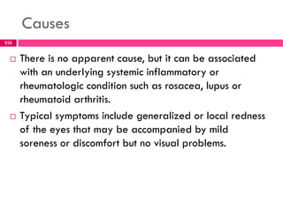 Causes
 There is no apparent cause, but it can be associated
with an underlying systemic inflammatory or
rheumatologic condition such as rosacea, lupus or
rheumatoid arthritis.
 Typical symptoms include generalized or local redness
of the eyes that may be accompanied by mild
soreness or discomfort but no visual problems.
235
 