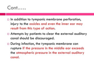 Cont.….
 In addition to tympanic membrane perforation,
injury to the ossicles and even the inner ear may
result from this type of action.
 Attempts by patients to clear the external auditory
canal should be discouraged.
 During infection, the tympanic membrane can
rupture if the pressure in the middle ear exceeds
the atmospheric pressure in the external auditory
canal.
 