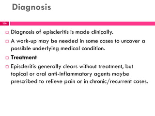 Diagnosis
 Diagnosis of episcleritis is made clinically.
 A work-up may be needed in some cases to uncover a
possible underlying medical condition.
 Treatment
 Episcleritis generally clears without treatment, but
topical or oral anti-inflammatory agents maybe
prescribed to relieve pain or in chronic/recurrent cases.
236
 