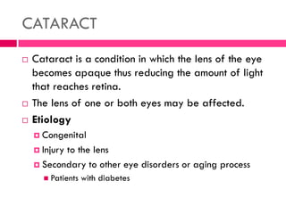 CATARACT
 Cataract is a condition in which the lens of the eye
becomes apaque thus reducing the amount of light
that reaches retina.
 The lens of one or both eyes may be affected.
 Etiology
 Congenital
 Injury to the lens
 Secondary to other eye disorders or aging process
 Patients with diabetes
 