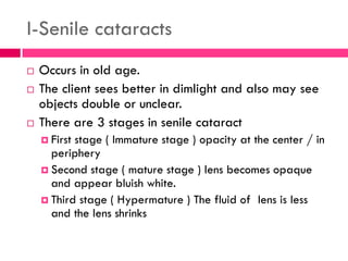 I-Senile cataracts
 Occurs in old age.
 The client sees better in dimlight and also may see
objects double or unclear.
 There are 3 stages in senile cataract
 First stage ( Immature stage ) opacity at the center / in
periphery
 Second stage ( mature stage ) lens becomes opaque
and appear bluish white.
 Third stage ( Hypermature ) The fluid of lens is less
and the lens shrinks
 