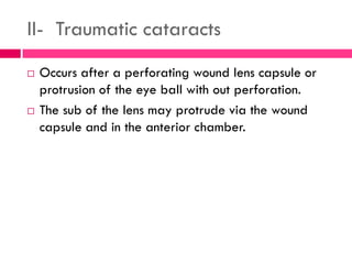 II- Traumatic cataracts
 Occurs after a perforating wound lens capsule or
protrusion of the eye ball with out perforation.
 The sub of the lens may protrude via the wound
capsule and in the anterior chamber.
 