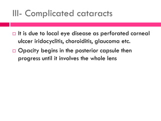 III- Complicated cataracts
 It is due to local eye disease as perforated corneal
ulccer iridocyclitis, choroiditis, glaucoma etc.
 Opacity begins in the posterior capsule then
progress until it involves the whole lens
 