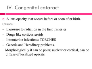 IV- Congenital cataract
 A lens opacity that occurs before or soon after birth.
Causes :
- Exposure to radiation in the first trimester
- Drugs like corticosteroids
- Intrauterine infections: TORCHES
- Genetic and Hereditary problems.
Morphologically it can be polar, nuclear or cortical, can be
diffuse of localized opacity.
 