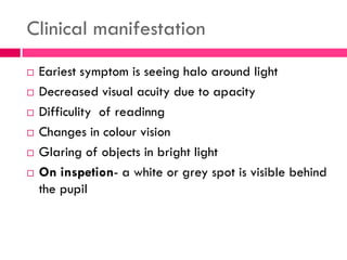 Clinical manifestation
 Eariest symptom is seeing halo around light
 Decreased visual acuity due to apacity
 Difficulity of readinng
 Changes in colour vision
 Glaring of objects in bright light
 On inspetion- a white or grey spot is visible behind
the pupil
 