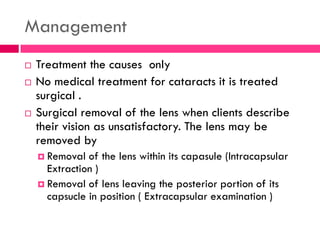 Management
 Treatment the causes only
 No medical treatment for cataracts it is treated
surgical .
 Surgical removal of the lens when clients describe
their vision as unsatisfactory. The lens may be
removed by
 Removal of the lens within its capasule (Intracapsular
Extraction )
 Removal of lens leaving the posterior portion of its
capsucle in position ( Extracapsular examination )
 