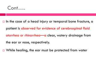 Cont….
 In the case of a head injury or temporal bone fracture, a
patient is observed for evidence of cerebrospinal fluid
otorrhea or rhinorrhea—a clear, watery drainage from
the ear or nose, respectively.
 While healing, the ear must be protected from water
 