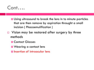 Cont….
 Using ultrasound to break the lens in to minute particles
that are then remove by aspiration throught a small
incision ( Phacoemulification )
 Vision may be restored after surgery by three
methods
 Contact Glasses
 Wearing a contact lens
 Insertion of intraocular lens
 
