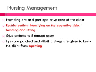 Nursing Management
 Providing pre and post operative care of the client
 Restrict patient from lying on the operative side,
bending and lifting
 Give antiemetic if nausea occur
 Eyes are patched and dilating drugs are given to keep
the client from squinting
 
