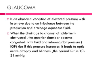 GLAUCOMA
 Is an abnormal condition of elevated pressure with
in an eye due to an imbalance between the
production and drainage aquoeous fluid.
 When the drainage to channel of schlemm is
obstructed , the anterior chamber become
congested with fluid and intraoccurlar pressure (
IOP) rise if this pressure increases ,it leads to optic
nerve atrophy and blidness. ,the normal IOP is 10-
21 mmHg
 