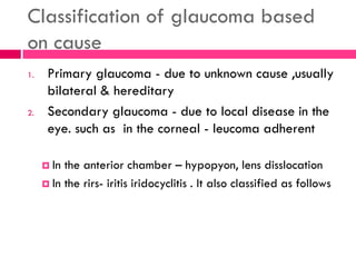 Classification of glaucoma based
on cause
1. Primary glaucoma - due to unknown cause ,usually
bilateral & hereditary
2. Secondary glaucoma - due to local disease in the
eye. such as in the corneal - leucoma adherent
 In the anterior chamber – hypopyon, lens disslocation
 In the rirs- iritis iridocyclitis . It also classified as follows
 