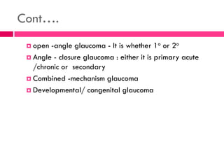 Cont….
 open -angle glaucoma - It is whether 1o or 2o
 Angle - closure glaucoma : either it is primary acute
/chronic or secondary
 Combined -mechanism glaucoma
 Developmental/ congenital glaucoma
 