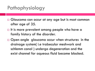 Pathophysiology
 Glaucoma can occur at any age but is most common
after age of 35.
 It is more prevalent among people who have a
family history of the disorder.
 Open angle glaucoma occur when structures in the
drainage system( i.e trabecular meshwork and
schlemm canal ) undergo degeneration and the
exist channel for aqueous fluid become blocked.
 