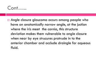 Cont…..
 Angle closure glaucoma occurs among people who
have an anatomically narrow angle, at the juction
where the iris meet the cornia, this structure
deviation makes them vulnerable to angle closure
when near by eye strucures protrude in to the
anterior chamber and occlude draingle for aqueous
fluid.
 