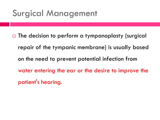 Surgical Management
 The decision to perform a tympanoplasty (surgical
repair of the tympanic membrane) is usually based
on the need to prevent potential infection from
water entering the ear or the desire to improve the
patient's hearing.
 