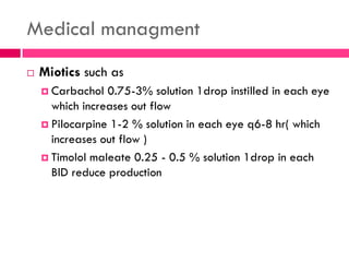 Medical managment
 Miotics such as
 Carbachol 0.75-3% solution 1drop instilled in each eye
which increases out flow
 Pilocarpine 1-2 % solution in each eye q6-8 hr( which
increases out flow )
 Timolol maleate 0.25 - 0.5 % solution 1drop in each
BlD reduce production
 