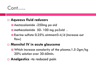 Cont….
 Aqueous fluid reducers
 Aectazalamide -250mg po oid
 methezolamide 50- 100 mg po3xld .
 Eserine sulfate 0.25% ointment3-4/d (increase out
flow)
 Mannitol IV in acute glaucoma
 Which increase osmolarity of the plasma.1.5-2gm/kg
20% solution over 30-60min.
 Analgestics -to reduced pain
 