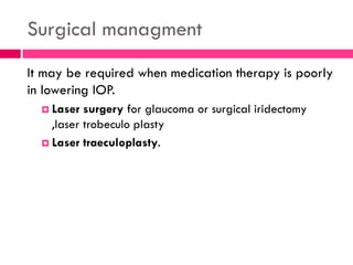 Surgical managment
It may be required when medication therapy is poorly
in lowering IOP.
 Laser surgery for glaucoma or surgical iridectomy
,laser trobeculo plasty
 Laser traeculoplasty.
 