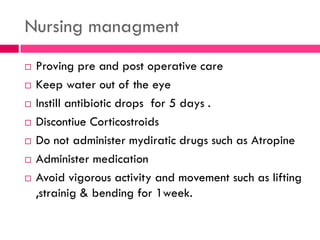 Nursing managment
 Proving pre and post operative care
 Keep water out of the eye
 Instill antibiotic drops for 5 days .
 Discontiue Corticostroids
 Do not administer mydiratic drugs such as Atropine
 Administer medication
 Avoid vigorous activity and movement such as lifting
,strainig & bending for 1week.
 