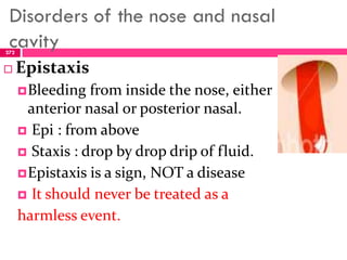 Disorders of the nose and nasal
cavity
 Epistaxis
Bleeding from inside the nose, either
anterior nasal or posterior nasal.
 Epi : from above
 Staxis : drop by drop drip of fluid.
Epistaxis is a sign, NOT a disease
 It should never be treated as a
harmless event.
272
 