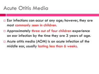 Acute Otitis Media
 Ear infections can occur at any age; however, they are
most commonly seen in children.
 Approximately three out of four children experience
an ear infection by the time they are 3 years of age.
 Acute otitis media (AOM) is an acute infection of the
middle ear, usually lasting less than 6 weeks.
 