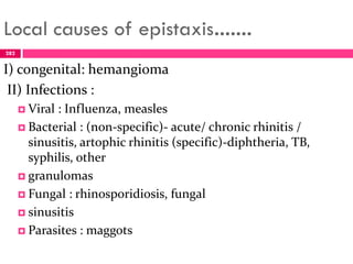 Local causes of epistaxis…….
I) congenital: hemangioma
II) Infections :
 Viral : Influenza, measles
 Bacterial : (non-specific)- acute/ chronic rhinitis /
sinusitis, artophic rhinitis (specific)-diphtheria, TB,
syphilis, other
 granulomas
 Fungal : rhinosporidiosis, fungal
 sinusitis
 Parasites : maggots
282
 