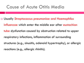 Cause of Acute Otitis Media
 Usually Streptococcus pneumoniae and Haemophilus
influenzae which enter the middle ear after eustachian
tube dysfunction caused by obstruction related to upper
respiratory infections, inflammation of surrounding
structures (e.g., sinusitis, adenoid hypertrophy), or allergic
reactions (e.g., allergic rhinitis).
 